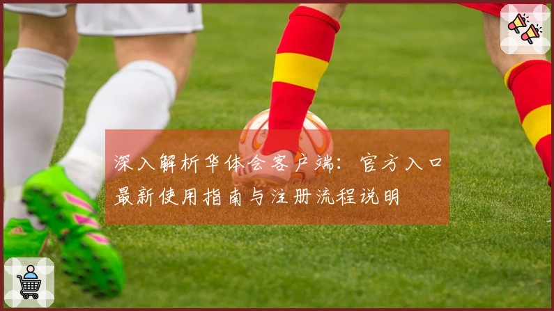 深入解析华体会客户端：官方入口最新使用指南与注册流程说明