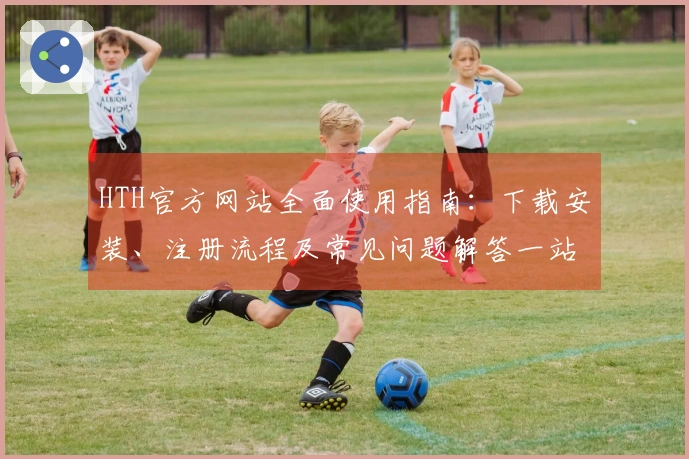 HTH官方网站全面使用指南：下载安装、注册流程及常见问题解答一站式解决