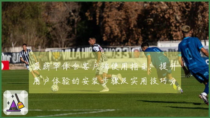 最新华体会客户端使用指南：提升用户体验的安装步骤及实用技巧分享